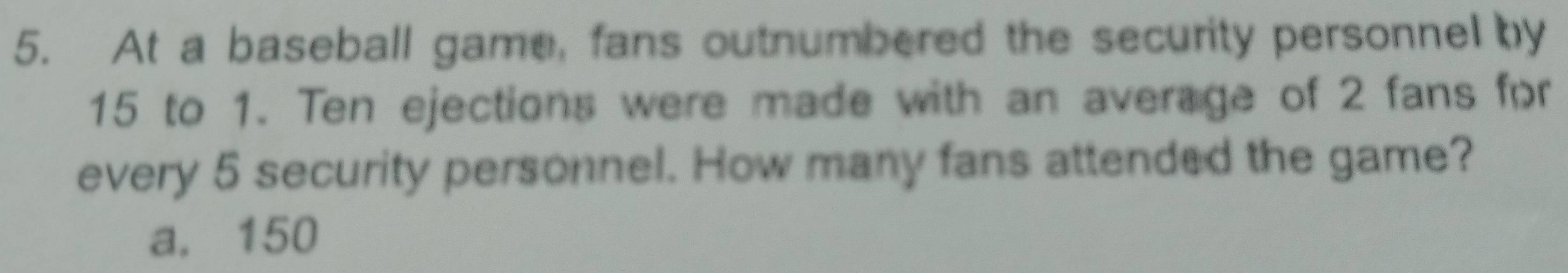 At a baseball game, fans outnumbered the security personnel by
15 to 1. Ten ejections were made with an average of 2 fans for
every 5 security personnel. How many fans attended the game?
a. 150