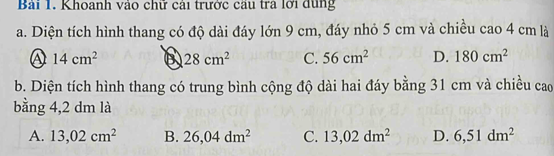 Khoanh vào chữ cái trước cầu tra lới dùng
a. Diện tích hình thang có độ dài đáy lớn 9 cm, đáy nhỏ 5 cm và chiều cao 4 cm là
14cm^2
B 28cm^2
C. 56cm^2 D. 180cm^2
b. Diện tích hình thang có trung bình cộng độ dài hai đáy bằng 31 cm và chiều cao
bằng 4,2 dm là
A. 13,02cm^2 B. 26,04dm^2 C. 13,02dm^2 D. 6,51dm^2