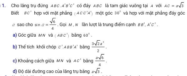 Cho lăng trụ đứng ABC A'B'C có đáy ABC là tam giác vuông tại A với AC=asqrt(3)
Biết BC' hợp với mặt phẳng (ACC'A') một góc 30° và hợp với mặt phẳng đáy góc 
ā sao cho si n a= sqrt(6)/4 . Gọi M , N lần lượt là trung điểm cạnh BB', A'C'. 
a) Góc giữa MN và (ABC') bằng 60°. 
b) Thể tích khối chóp C'.ABB'A' bằng  3sqrt(2)a^3/2 . 
c) Khoảng cách giữa MN và AC' bằng  asqrt(6)/4 . 
d) Độ dài đường cao của lăng trụ bằng asqrt(3).