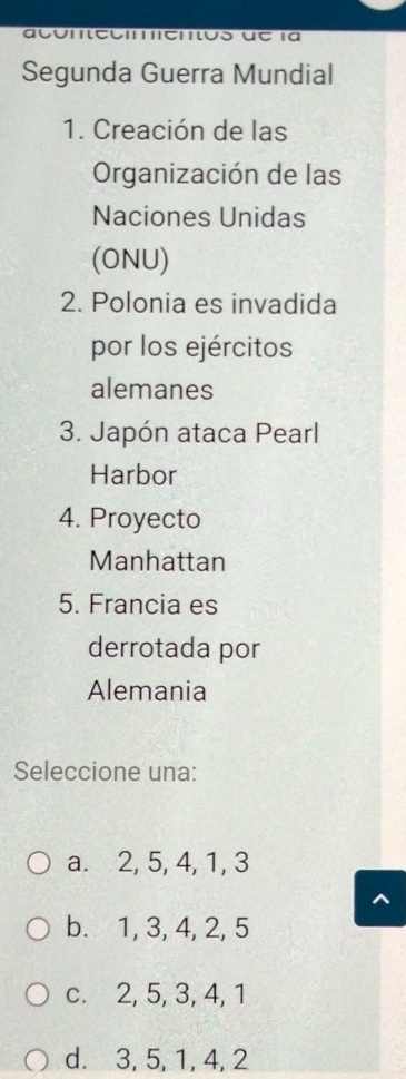 Con ecienos ue la
Segunda Guerra Mundial
1. Creación de las
Organización de las
Naciones Unidas
(ONU)
2. Polonia es invadida
por los ejércitos
alemanes
3. Japón ataca Pearl
Harbor
4. Proyecto
Manhattan
5. Francia es
derrotada por
Alemania
Seleccione una:
a. 2, 5, 4, 1, 3
b. 1, 3, 4, 2, 5
c. 2, 5, 3, 4, 1
d. 3, 5, 1, 4, 2