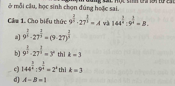 sải. Hộc sinh tra lới từ cát
ở mỗi câu, học sinh chọn đúng hoặc sai.
Câu 1. Cho biểu thức 9^(frac 2)5· 27^(frac 2)5=A và 144^(frac 3)4:9^(frac 3)4=B.
a) 9^(frac 2)5· 27^(frac 2)5=(9· 27)^ 2/5 
b) 9^(frac 2)5· 27^(frac 2)5=3^k thì k=3
c) 144^(frac 3)4:9^(frac 3)4=2^k thì k=3
d) A-B=1