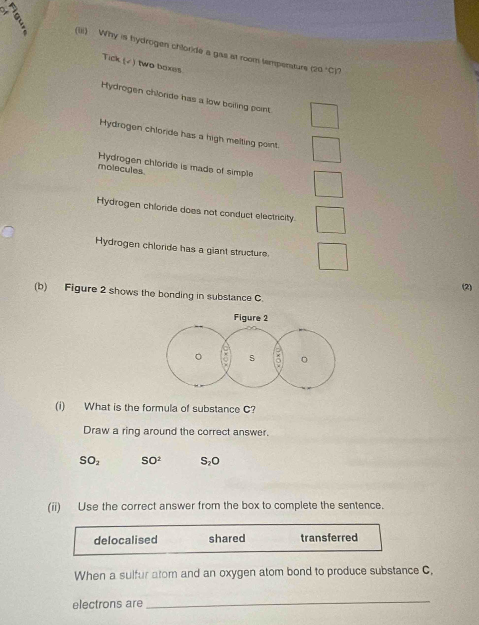 a
E (iii) Why is hydrogen chloride a gas at room temperature
Tick (√) two boxes
(20°C) ?
Hydrogen chloride has a low boiling point
Hydrogen chloride has a high melting point.
Hydrogen chloride is made of simple
molecules.
Hydrogen chloride does not conduct electricity
Hydrogen chloride has a giant structure.
(2)
(b) Figure 2 shows the bonding in substance C.
(i) What is the formula of substance C?
Draw a ring around the correct answer.
SO_2 SO^2 S_2O
(ii) Use the correct answer from the box to complete the sentence.
delocalised shared transferred
When a sulfur atom and an oxygen atom bond to produce substance C,
electrons are
_