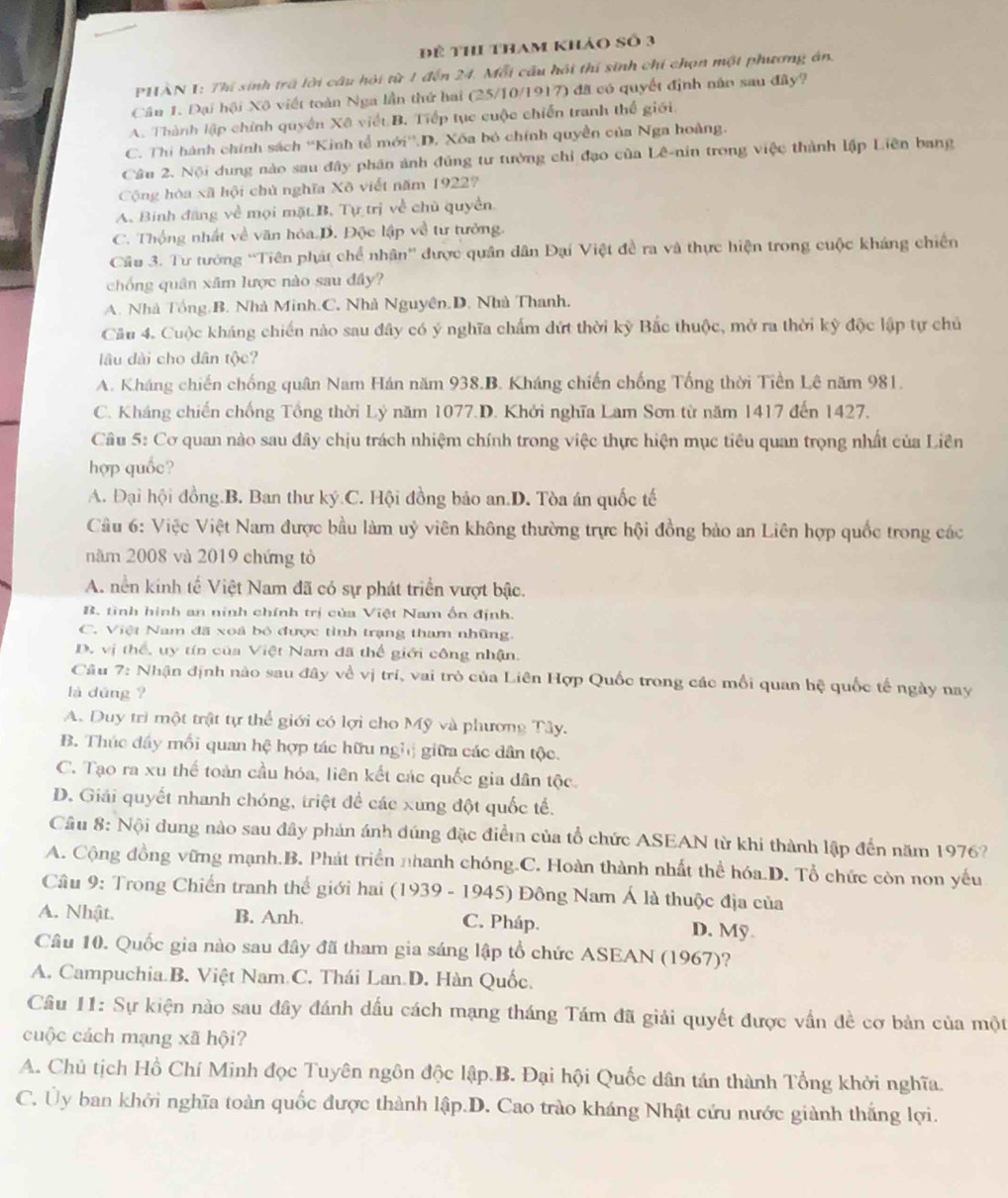 Để thi tham khảo số 3
PHÀN I: Thi sinh trã lời câu hội từ 1 đến 24. Mỗi cầu hồi thí sinh chi chọn một phương án,
Cầu 1. Đại hội Xô viết toàn Nga lần thứ hai (25/10/1917) đã có quyết định năo sau đây?
A. Thành lập chính quyền Xã viết B. Tiếp tục cuộc chiến tranh thế giới
C. Thi hành chính sách ''Kinh tế mới''.D. Xốa bỏ chính quyền của Nga hoàng.
Câu 2. Nội dung nào sau đây phân ảnh đủng tư tưởng chỉ đạo của Lê-nin trong việc thành lập Liên bang
Cộng hòa xã hội chủ nghĩa Xô viết năm 19227
A. Binh đăng về mọi mặt.B. Tự trị về chủ quyền
C. Thộng nhất về văn hóa.D. Độc lập về tư tưởng.
Cầu 3. Tư tướng 'Tiên phát chế nhân'' được quân dân Đại Việt đề ra và thực hiện trong cuộc kháng chiến
chống quân xâm lược nào sau đây?
A. Nhà Tổng.B. Nhà Minh.C. Nhà Nguyên.D. Nhà Thanh.
Cầu 4. Cuộc kháng chiến nào sau đây có ý nghĩa chấm dứt thời kỳ Bắc thuộc, mở ra thời kỳ độc lập tự chủ
lâu dài cho dân tộc?
A. Kháng chiến chống quân Nam Hán năm 938.B. Kháng chiến chống Tống thời Tiền Lê năm 981.
C. Kháng chiến chống Tổng thời Lý năm 1077.D. Khởi nghĩa Lam Sơn từ năm 1417 đến 1427.
Câu 5: Cơ quan nào sau đây chịu trách nhiệm chính trong việc thực hiện mục tiêu quan trọng nhất của Liên
hợp quốc?
A. Đại hội đồng.B. Ban thư ký.C. Hội đồng bảo an.D. Tòa án quốc tế
Câu 6: Việc Việt Nam được bầu làm uỷ viên không thường trực hội đồng bảo an Liên hợp quốc trong các
năm 2008 và 2019 chứng tò
A. nền kinh tế Việt Nam đã có sự phát triển vượt bậc.
B. tình hình an ninh chính trị của Việt Nam ốn định.
C. Việt Nam đã xoá bỏ được tình trạng tham những.
D. vị thể, uy tín của Việt Nam đã thế giới công nhận.
Câu 7: Nhận định nào sau đây về vị trí, vai trò của Liên Hợp Quốc trong các mối quan hệ quốc tế ngày nay
là dùng ?
A. Duy trì một trật tự thể giới có lợi cho Mỹ và phương Tây.
B. Thúc đây mối quan hệ hợp tác hữu nghị giữa các dân tộc.
C. Tạo ra xu thế toàn cầu hóa, liên kết các quốc gia dân tộc.
D. Giải quyết nhanh chóng, triệt để các xung đột quốc tế.
Cầâu 8: Nội dung nào sau đây phản ánh đúng đặc điểm của tổ chức ASEAN từ khi thành lập đến năm 1976?
A. Cộng đồng vững mạnh.B. Phát triển nhanh chóng.C. Hoàn thành nhất thể hóa.D. Tổ chức còn non yếu
Câu 9: Trong Chiến tranh thế giới hai  (1939 - 1945) Đông Nam Á là thuộc địa của
A. Nhật. B. Anh. C. Pháp.
D. Mỹ.
Câu 10. Quốc gia nào sau đây đã tham gia sáng lập tổ chức ASEAN (1967)?
A. Campuchia.B. Việt Nam C. Thái Lan.D. Hàn Quốc.
Câu 11: Sự kiện nào sau đây đánh dấu cách mạng tháng Tám đã giải quyết được vấn đề cơ bản của một
cuộc cách mạng xã hội?
A. Chủ tịch Hồ Chí Minh đọc Tuyên ngôn độc lập.B. Đại hội Quốc dân tán thành Tổng khởi nghĩa.
C. Ủy ban khởi nghĩa toàn quốc được thành lập.D. Cao trào kháng Nhật cứu nước giành thắng lợi.