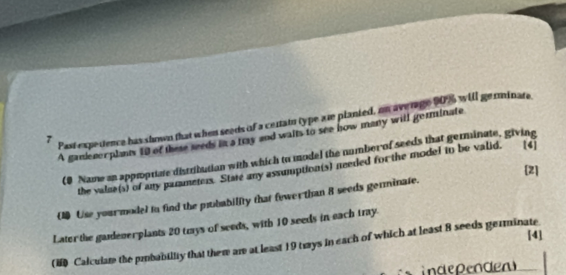 A gandenerplants 19 of these seeds in a tray and waits to see how many will germinate 
7 
Past experence has shown that when seeds of a centain type are planted, on average 90% will germinate 
(0 Name an approptiate distribution with which to model the number of seeds that germinate, giving 
the value(s) of any parameters. Stare any assumption(s) needed for the model in be valid, [4] 
2] 
1 Use your model to find the pubability that fewer than 8 seeds germinate. 
Later the gadener plants 20 trays of seeds, with 10 seeds in each tray. 
[4] 
(H Calcular the pmbability that them are at least 19 tways in each of which at least 8 seeds germinate 
independen