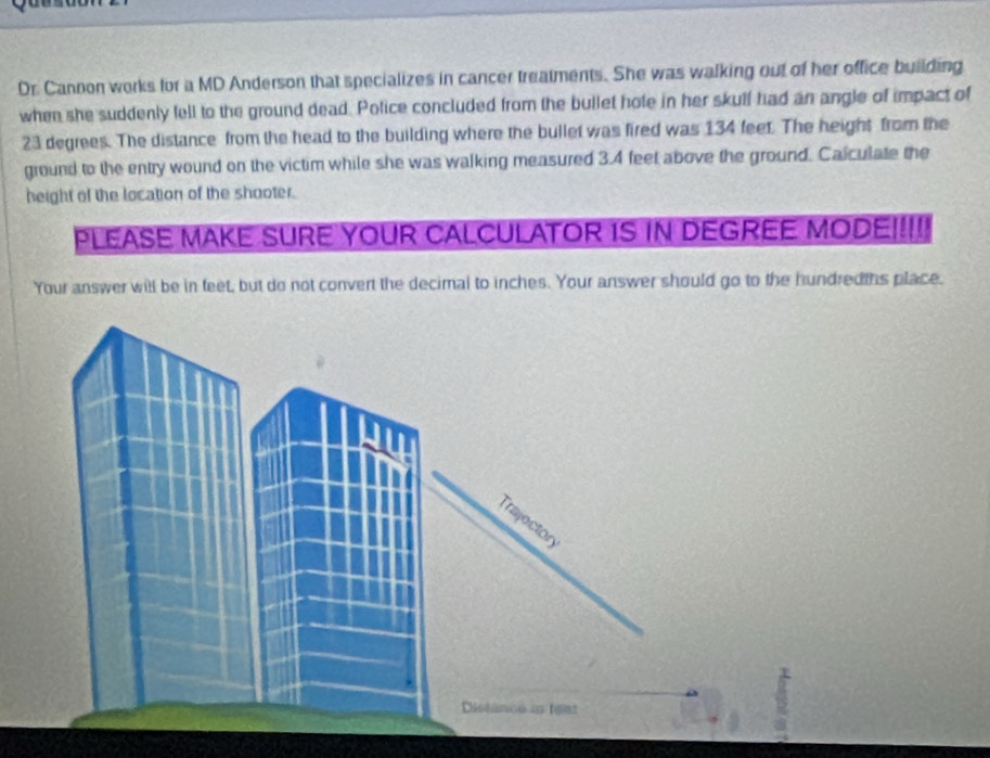 Dr. Cannon works for a MD Anderson that specializes in cancer treatments. She was walking out of her office building 
when she suddenly fell to the ground dead. Police concluded from the bullet hote in her skulf had an angle of impact of
23 degrees. The distance from the head to the building where the bullet was fired was 134 feet. The height from the 
ground to the entry wound on the victim while she was walking measured 3.4 feet above the ground. Calculate the 
height of the location of the shooter. 
PLEASE MAKE SURE YOUR CALCULATOR IS IN DEGREE MODE!!!!! 
Your answer will be in feet, but do not convert the decimal to inches. Your answer should go to the hundredths place.
