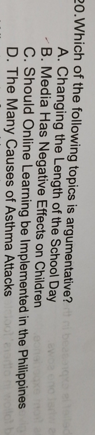 Which of the following topics is argumentative?
A. Changing the Length of the School Day
B. Media Has Negative Effects on Children
C. Should Online Learning be Implemented in the Philippines
D. The Many Causes of Asthma Attacks