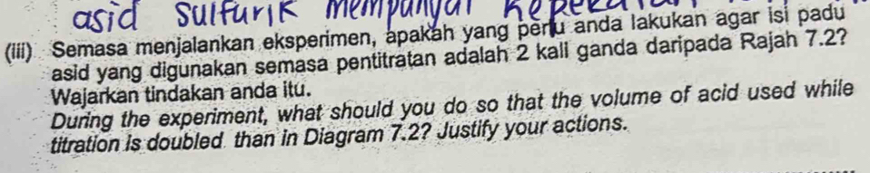 (iii) Semasa menjalankan eksperimen, apakah yang peru anda lakukan agar is padu 
asid yang digunakan semasa pentitratan adalah 2 kali ganda daripada Rajah 7.2? 
Wajarkan tindakan anda itu. 
During the experiment, what should you do so that the volume of acid used while 
titration is doubled than in Diagram 7.2? Justify your actions.