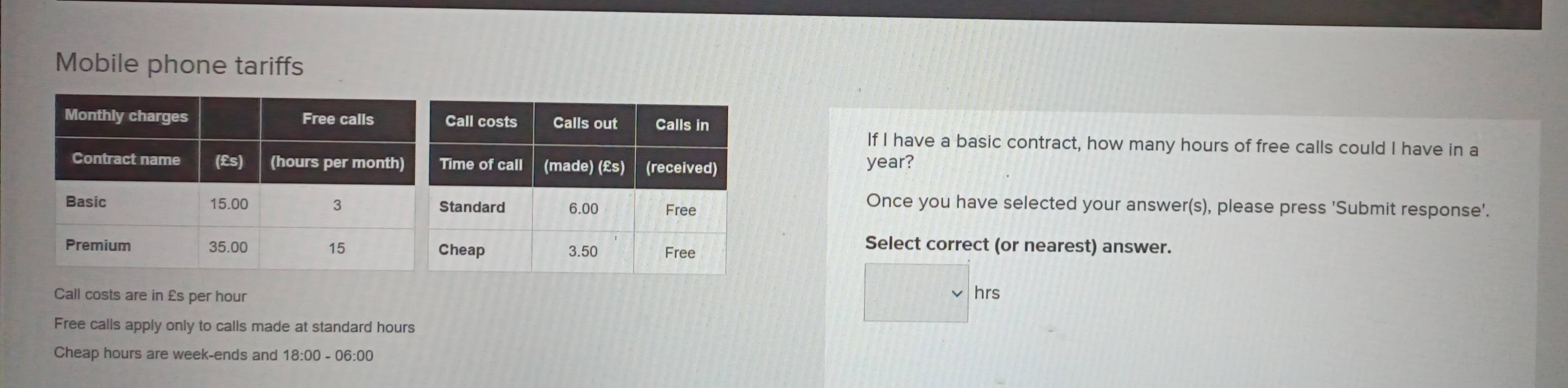 Mobile phone tariffs
If I have a basic contract, how many hours of free calls could I have in a
year?
Once you have selected your answer(s), please press 'Submit response'.
Select correct (or nearest) answer.
Call costs are in £s per hour
□ hrs
Free calls apply only to calls made at standard hours
Cheap hours are week -ends and 18:00 - 06:00