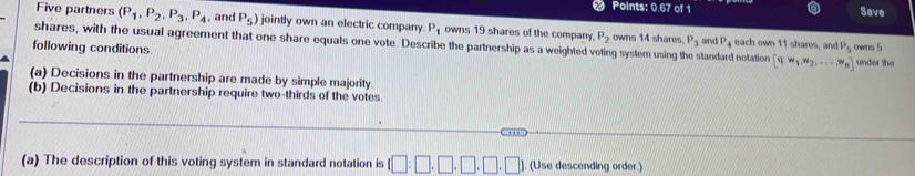 Points: 0.67 of 1 Save 
Five partners (P_1,P_2, P_3, P_4 , and P_5) jointly own an electric company P_1 owns 19 shares of the company. P_2 owns 14 shares. P_3 and P_4
shares, with the usual agreement that one share equals one vote. Describe the partnership as a weighted voting system using 
each own 11 shares, and P_5
following conditions. standard notation [q:w_1,w_2,...,w_n] owns 5 under the 
(a) Decisions in the partnership are made by simple majority. 
(b) Decisions in the partnership require two-thirds of the votes. 
(a) The description of this voting system in standard notation is (Use descending order.)