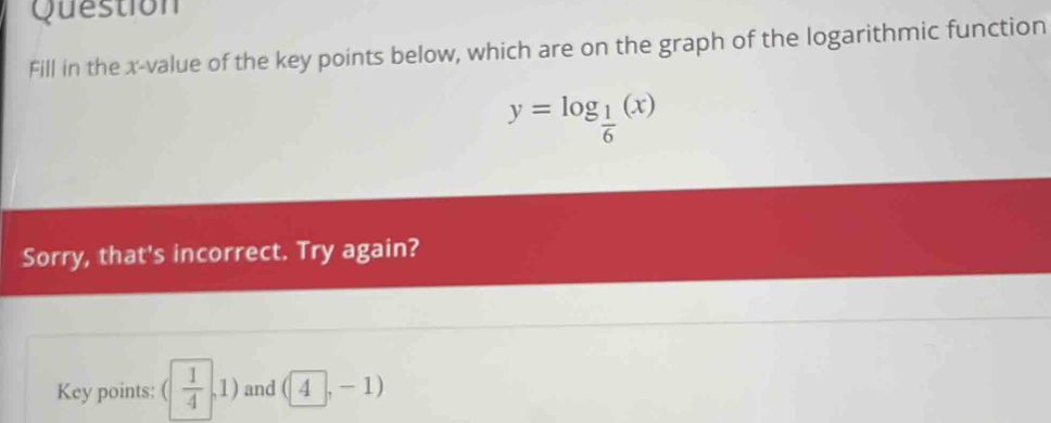 Question 
Fill in the x -value of the key points below, which are on the graph of the logarithmic function
y=log _ 1/6 (x)
Sorry, that's incorrect. Try again? 
Key points: ( 1/4 ,1) and (4,-1)