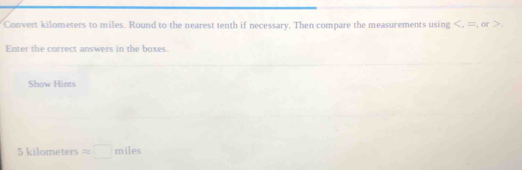 Convert kilometers to miles. Round to the nearest tenth if necessary. Then compare the measurements using , =, or . 
Enter the correct answers in the boxes. 
Show Hints
5kilomet ers approx □ miles