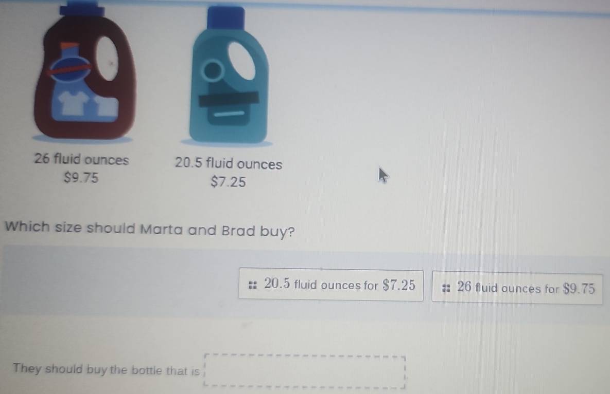 26 fluid ounces 20.5 fluid ounces
$9.75 $7.25
Which size should Marta and Brad buy?
20.5 fluid ounces for $7.25 26 fluid ounces for $9.75
They should buy the bottle that is