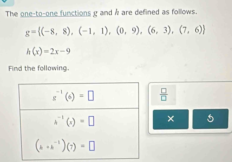 The one-to-one functions g and h are defined as follows.
g= (-8,8),(-1,1),(0,9),(6,3),(7,6)
h(x)=2x-9
Find the following.
 □ /□  
×