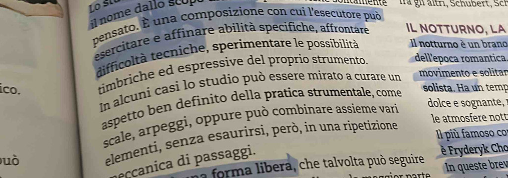 il nome da o sco p 
ontamente là gi ältrı, Schubert, Sch 
pensato. É una composizione con cui l'esecutore può 
esercitare e affinare abilità specifiche, affrontare IL NOTTURNO, LA 
difficoltà tecniche, sperimentare le possibilità Il notturno è un brano 
timbriche ed espressive del proprio strumento. dell'epoca romantica 
ico. solista. Ha un temp 
In alcuni casi lo studio può essere mirato a curare un 
movimento e solitar 
dolce e sognante 
aspetto ben definito della pratica strumentale, come 
le atmosfere nott 
scale, arpeggi, oppure può combinare assieme vari 
l più famoso co 
uò 
elementi, senza esaurirsi, però, in una ripetizione 
la forma libera, che talvolta può seguire è Fryderyk Cho 
eccanica i passaggi. 
In queste brev