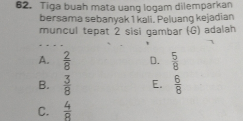 Tiga buah mata uang logam dilemparkan
bersama sebanyak 1 kali. Peluang kejadian
muncul tepat 2 sisi gambar (G) adalah
A.  2/8   5/8 
D.
B.  3/8   6/8 
E.
C.  4/8 