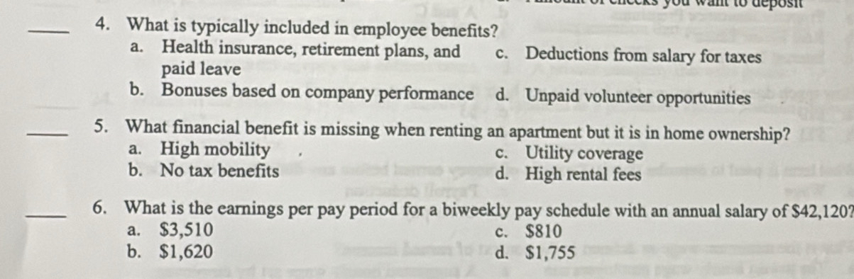 want to deposi 
_4. What is typically included in employee benefits?
a. Health insurance, retirement plans, and c. Deductions from salary for taxes
paid leave
b. Bonuses based on company performance d. Unpaid volunteer opportunities
_5. What financial benefit is missing when renting an apartment but it is in home ownership?
a. High mobility c. Utility coverage
b. No tax benefits d. High rental fees
_6. What is the earnings per pay period for a biweekly pay schedule with an annual salary of $42,120?
a. $3,510 c. $810
b. $1,620 d. $1,755