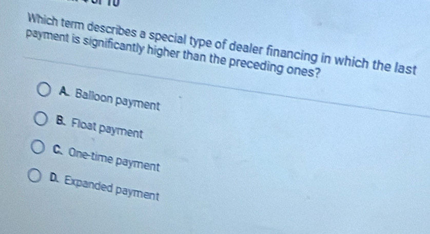 Which term describes a special type of dealer financing in which the last
payment is significantly higher than the preceding ones?
A. Balloon payment
B. Float payment
C. One-time payment
D. Expanded payment