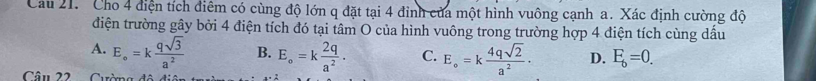 Cau 21. Cho 4 điện tích điêm có cùng độ lớn q đặt tại 4 đỉnh của một hình vuông cạnh a. Xác định cường độ
điện trường gây bởi 4 điện tích đó tại tâm O của hình vuông trong trường hợp 4 điện tích cùng dấu
A. E_circ =k qsqrt(3)/a^2  B. E_circ =k 2q/a^2 . C. E_circ =k 4qsqrt(2)/a^2 . D. E_6=0. 
Câu 22 Cường đá