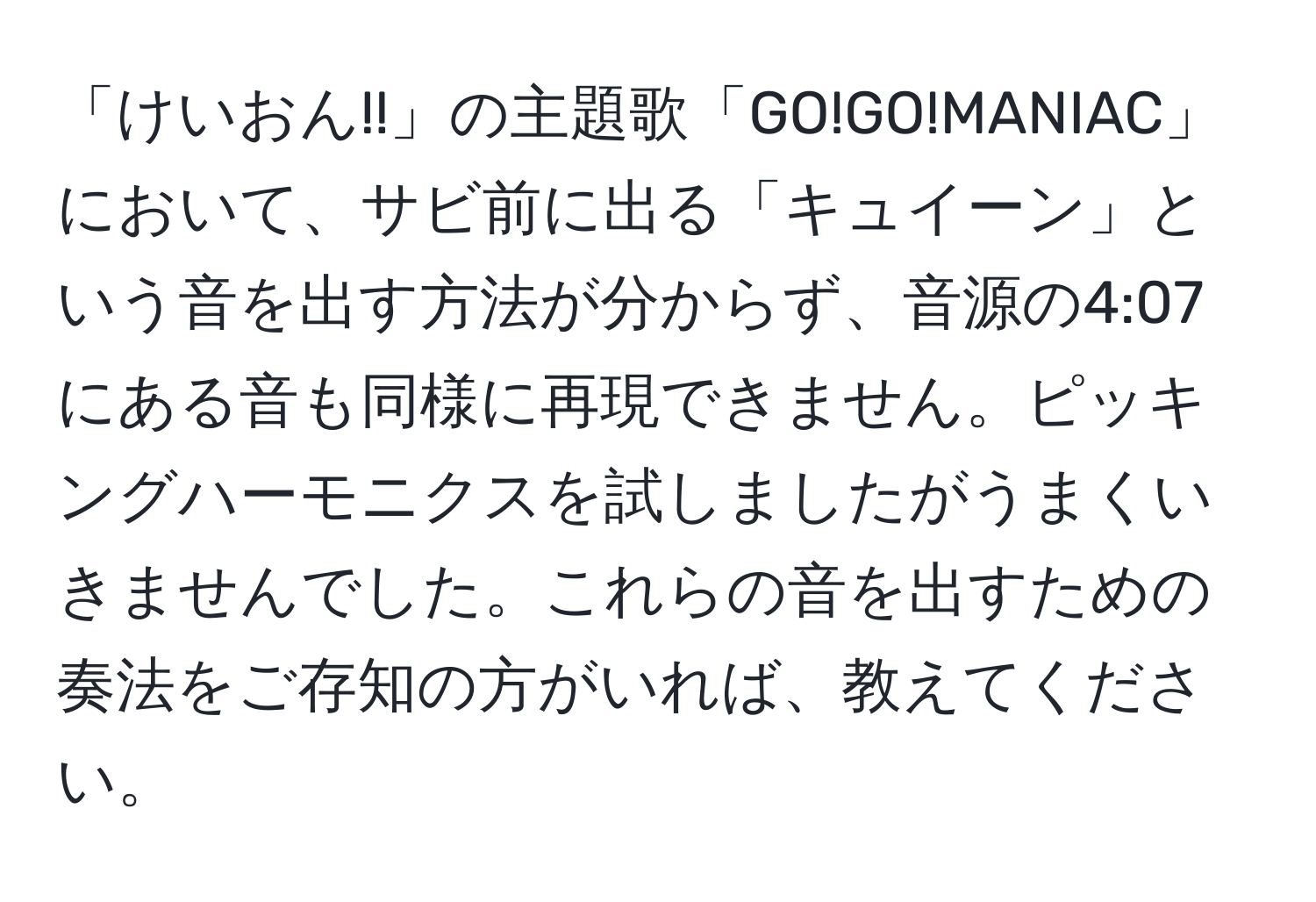 「けいおん!!」の主題歌「GO!GO!MANIAC」において、サビ前に出る「キュイーン」という音を出す方法が分からず、音源の4:07にある音も同様に再現できません。ピッキングハーモニクスを試しましたがうまくいきませんでした。これらの音を出すための奏法をご存知の方がいれば、教えてください。