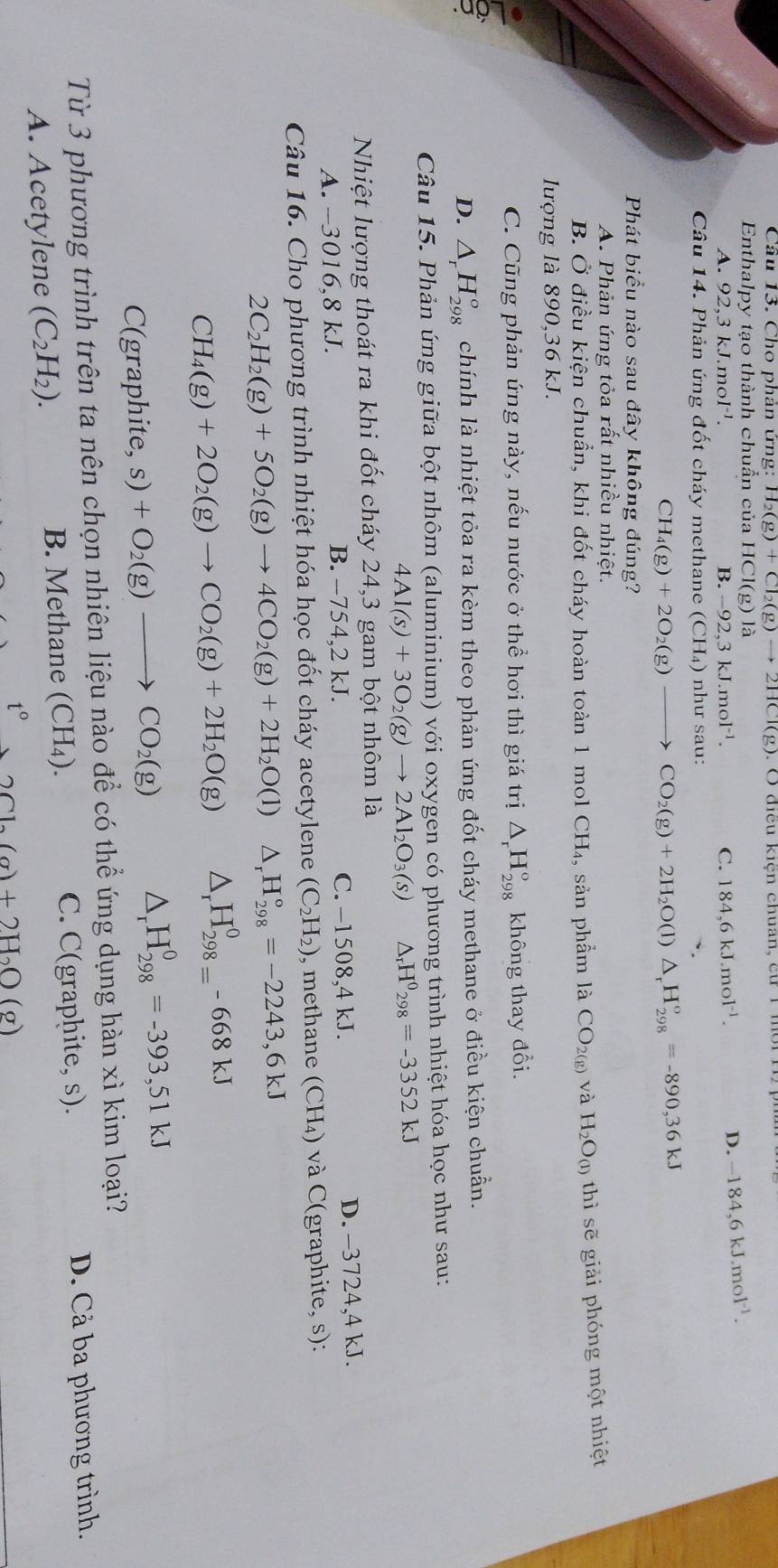 Cầu 13. Cho phản ứng: H_2(g)+Cl_2(g)to 2HCl(g) :  O điều kiện chuan, cu1 môr n 
Enthalpy tạo thành chuẩn của H0 CI(g)1
A. 92,3kJ.mol^(-1). B. -92,3kJ.mol^(-1). C. 184,6kJ.mol^(-1).
D. -184,6kJ.mol^(-1).
Câu 14. Phản ứng đốt cháy methane (CH_4) như sau:
CH_4(g)+2O_2(g)to CO_2(g)+2H_2O(l)△ _rH_(298)°=-890,36kJ
Phát biểu nào sau đây không đúng?
A. Phản ứng tỏa rất nhiều nhiệt.
B. Ở điều kiện chuẩn, khi đốt cháy hoàn toàn 1 mol CH_4 , sản phẩm là CO_2(g) và H_2O_(1) thì sẽ giải phóng một nhiệt
lượng là 890,36 kJ.
C. Cũng phản ứng này, nếu nước ở thể hơi thì giá trị △ _rH_(298)° không thay đổi.
D. △ _rH_(298)° chính là nhiệt tỏa ra kèm theo phản ứng đốt cháy methane ở điều kiện chuẩn.
Câu 15. Phản ứng giữa bột nhôm (aluminium) với oxygen có phương trình nhiệt hóa học như sau:
4Al(s)+3O_2(g)to 2Al_2O_3(s) △ _rH^0_298=-3352kJ
Nhiệt lượng thoát ra khi đốt cháy 24,3 gam bột nhôm là
A. --3016,8 kJ. B. -754,2 kJ. C. −1508,4 kJ. D. -3724,4 kJ.
Câu 16. Cho phương trình nhiệt hóa học đốt cháy acetylene (C_2H_2) , methane (CH₄) và C(graphite, s):
2C_2H_2(g)+5O_2(g)to 4CO_2(g)+2H_2O(l) △ _rH_(298)°=-2243,6kJ
CH_4(g)+2O_2(g)to CO_2(g)+2H_2O(g) △ _rH_(298=)^0-668kJ
C(graphite,s)+O_2(g)to CO_2(g) △ _rH_(298)^0=-393,51kJ
Từ 3 phương trình trên ta nên chọn nhiên liệu nào để có thể ứng dụng hàn xì kim loại?
A. Acetylene (C_2H_2).
B. Methane (CH_4). C. C(graphite, s). D. Cả ba phương trình.
t° 3Cl_2(g)+2H_2O(g)