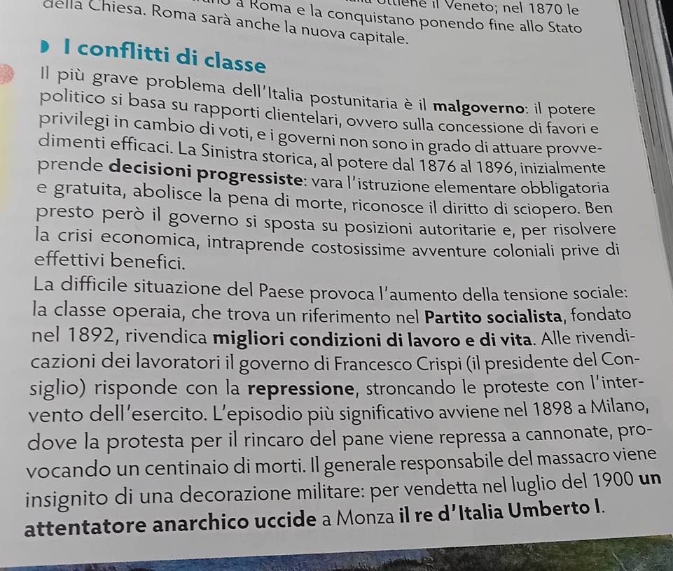 Ie ne il Veneto; nel 1870 le
O à Roma e la conquistano ponendo fine allo Stato
della Chiesa. Roma sarà anche la nuova capitale.
I conflitti di classe
Il più grave problema dell'Italia postunitaria è il malgoverno: il potere
politico si basa su rapporti clientelari, ovvero sulla concessione di favori e
privilegi in cambio di voti, e i governi non sono in grado di attuare provve-
dimenti efficaci. La Sinistra storica, al potere dal 1876 al 1896, inizialmente
prende decisioni progressiste: vara l’istruzione elementare obbligatoria
e gratuita, abolisce la pena di morte, riconosce il diritto di sciopero. Ben
presto però il governo si sposta su posizioni autoritarie e, per risolvere
la crisi economica, intraprende costosissime avventure coloniali prive di
effettivi benefici.
La difficile situazione del Paese provoca l’aumento della tensione sociale:
la classe operaia, che trova un riferimento nel Partito socialista, fondato
nel 1892, rivendica migliori condizioni di lavoro e di vita. Alle rivendi-
cazioni dei lavoratori il governo di Francesco Crispi (il presidente del Con-
siglio) risponde con la repressione, stroncando le proteste con l'inter-
vento dell’esercito. L’episodio più significativo avviene nel 1898 a Milano,
dove la protesta per il rincaro del pane viene repressa a cannonate, pro-
vocando un centinaio di morti. Il generale responsabile del massacro viene
insignito di una decorazione militare: per vendetta nel luglio del 1900 un
attentatore anarchico uccide a Monza il re d’Italia Umberto I.