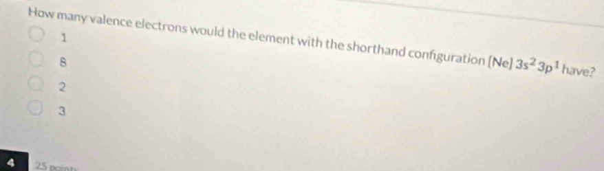 How many valence electrons would the element with the shorthand configuration [Ne] 1 3s^23p^1 have?
8
2
3
4 25 nginh