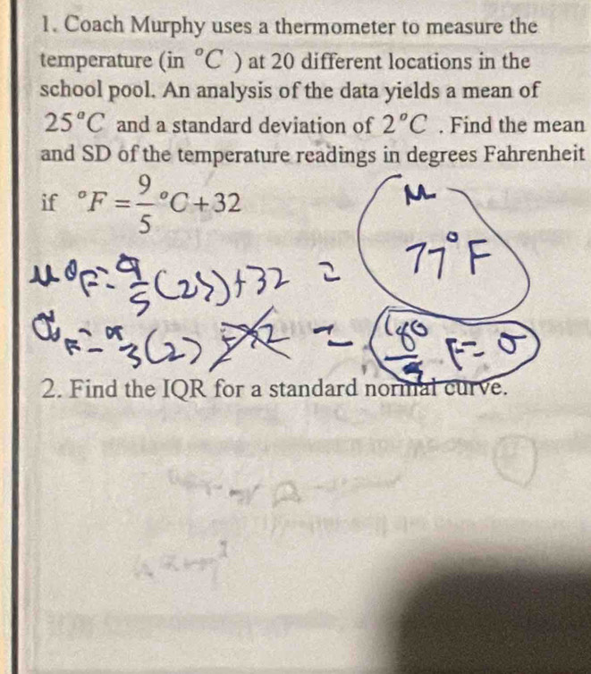 Coach Murphy uses a thermometer to measure the 
temperature (in°C) at 20 different locations in the 
school pool. An analysis of the data yields a mean of
25°C and a standard deviation of 2°C. Find the mean 
and SD of the temperature readings in degrees Fahrenheit 
if°F=frac 95°C+32
2. Find the IQR for a standard normal curve.