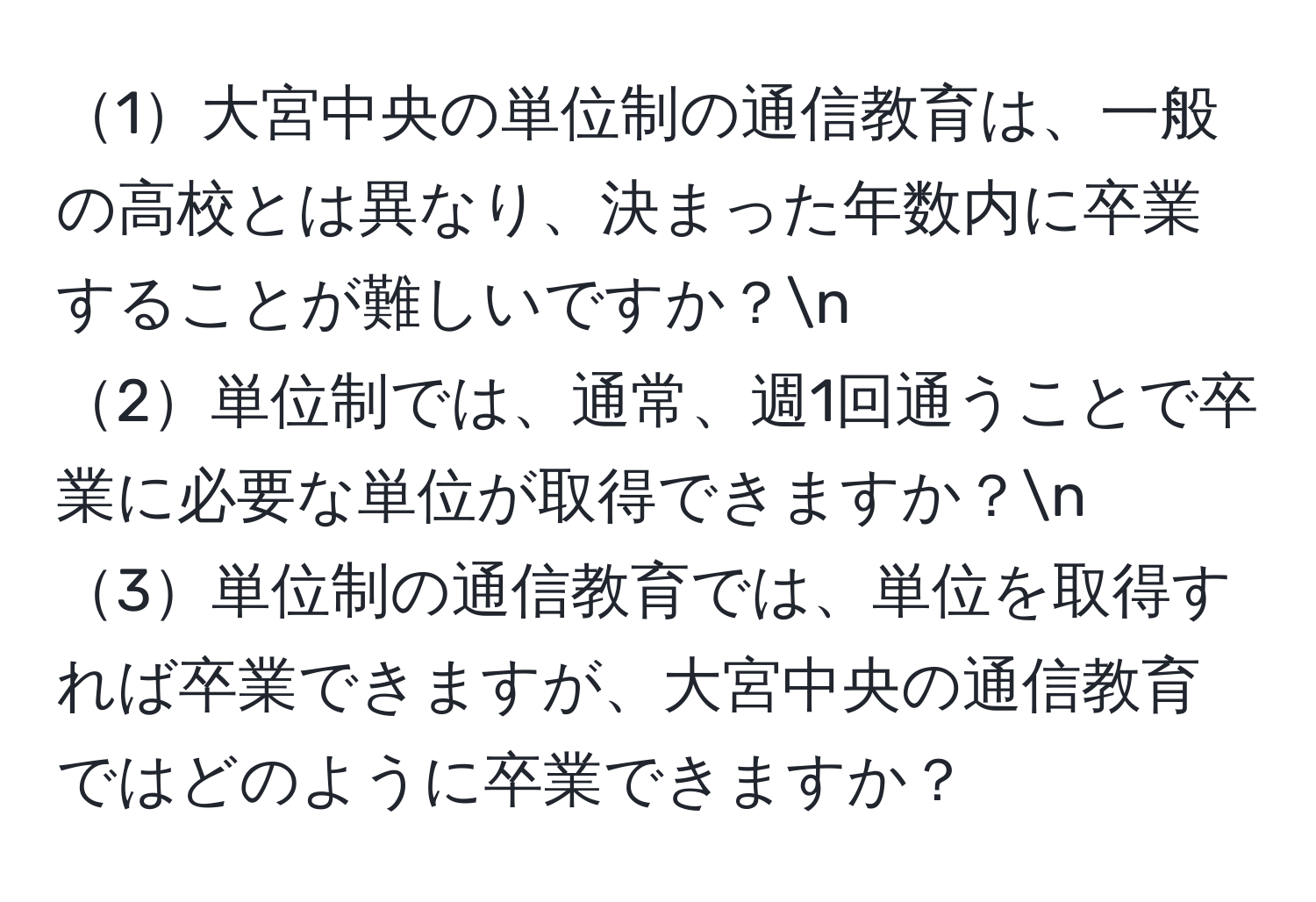 1大宮中央の単位制の通信教育は、一般の高校とは異なり、決まった年数内に卒業することが難しいですか？n
2単位制では、通常、週1回通うことで卒業に必要な単位が取得できますか？n
3単位制の通信教育では、単位を取得すれば卒業できますが、大宮中央の通信教育ではどのように卒業できますか？