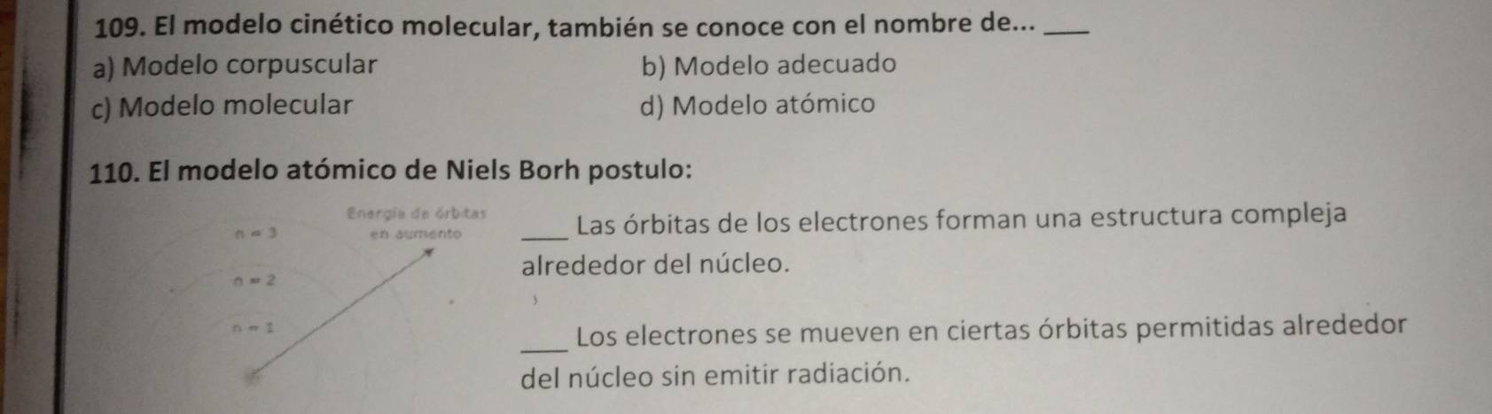 El modelo cinético molecular, también se conoce con el nombre de..._
a) Modelo corpuscular b) Modelo adecuado
c) Modelo molecular d) Modelo atómico
110. El modelo atómico de Niels Borh postulo:
_Las órbitas de los electrones forman una estructura compleja
alrededor del núcleo.
_Los electrones se mueven en ciertas órbitas permitidas alrededor
del núcleo sin emitir radiación.