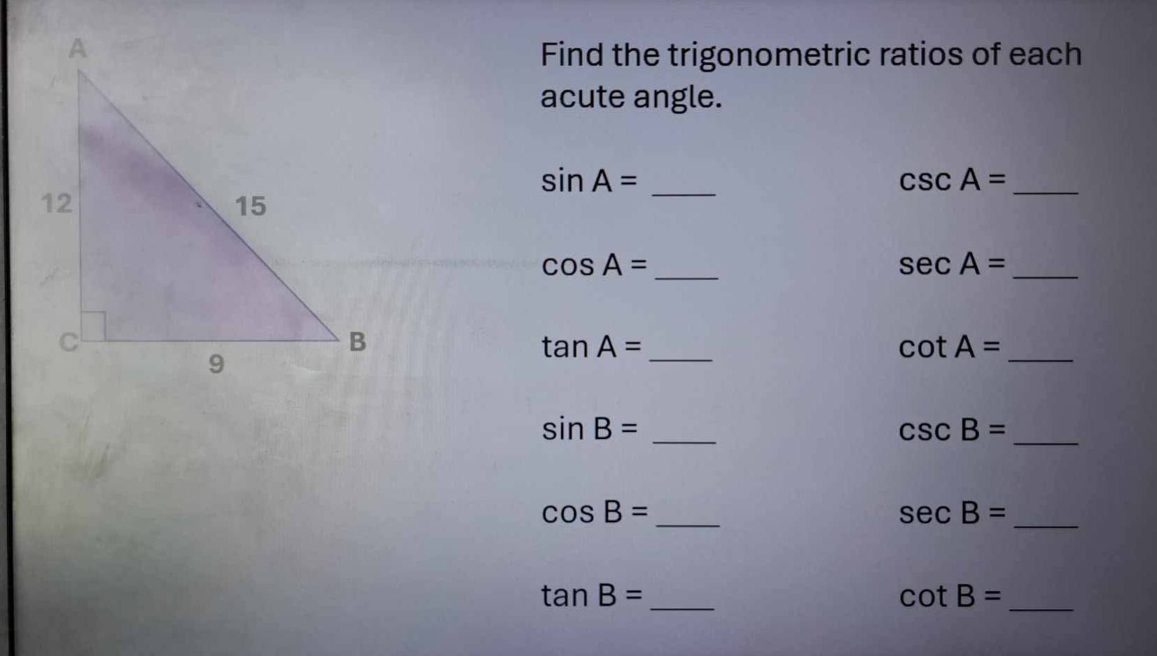 Find the trigonometric ratios of each 
acute angle. 
_ sin A=
_ csc A=
cos A= _ 
_ sec A=
_ tan A=
_ cot A=
sin B= _ 
_ csc B=
cos B= _ 
_ sec B=
_ tan B=
cot B= _