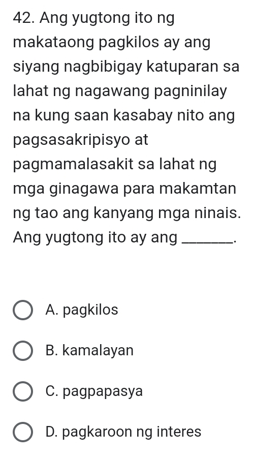 Ang yugtong ito ng
makataong pagkilos ay ang
siyang nagbibigay katuparan sa
lahat ng nagawang pagninilay
na kung saan kasabay nito ang
pagsasakripisyo at
pagmamalasakit sa lahat ng
mga ginagawa para makamtan
ng tao ang kanyang mga ninais.
Ang yugtong ito ay ang_
`.
A. pagkilos
B. kamalayan
C. pagpapasya
D. pagkaroon ng interes