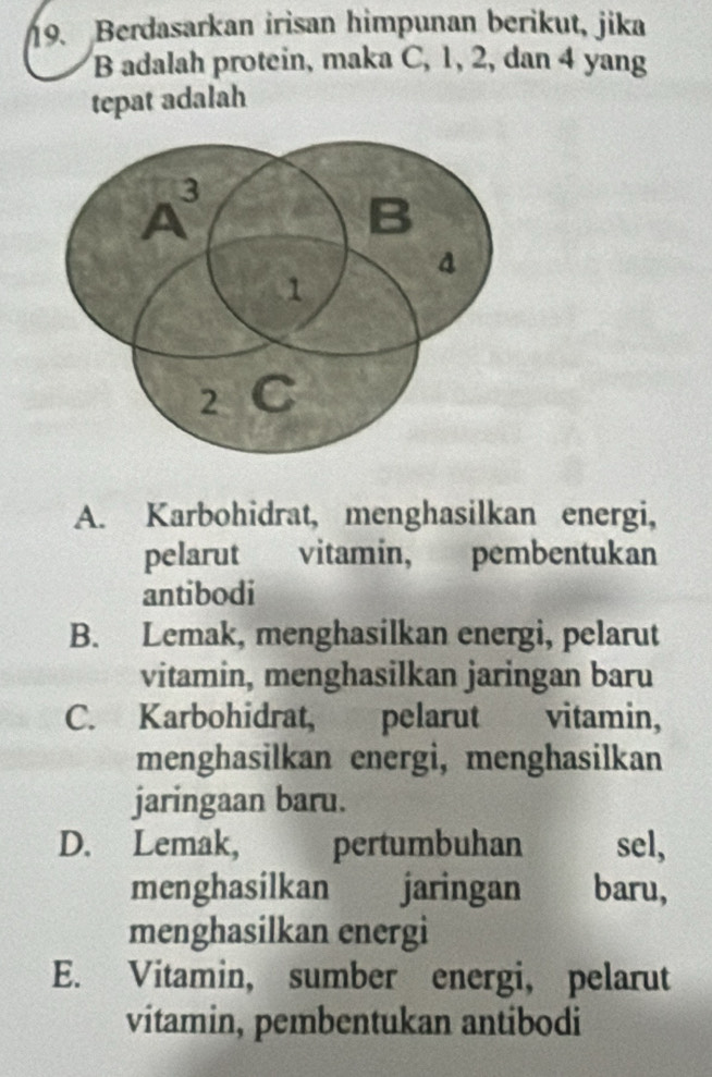 Berdasarkan irisan himpunan berikut, jika
B adalah protein, maka C, 1, 2, dan 4 yang
tepat adalah
A. Karbohidrat, menghasilkan energi,
pelarut vitamin, pembentukan
antibodi
B. Lemak, menghasilkan energi, pelarut
vitamin, menghasilkan jaringan baru
C. Karbohidrat, pelarut vitamin,
menghasilkan energi, menghasilkan
jaringaan baru.
D. Lemak, pertumbuhan sel,
menghasilkan jaringan baru,
menghasilkan energi
E. Vitamin, sumber energi, pelarut
vitamin, pembentukan antibodi