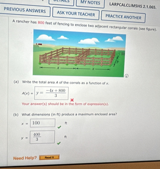 MY NOTES LARPCALCLIM5HS 2.1.065. 
PREVIOUS ANSWERS ASK YOUR TEACHER PRACTICE ANOTHER 
A rancher has 800 feet of fencing to enclose two adjacent rectangulrrals (see figure). 
(a) Write the total area A of the corrals as a function of x.
A(x)=|y= (-4x+800)/3 
Your answer(s) should be in the form of expression(s). 
(b) What dimensions (in ft) produce a maximum enclosed area?
x=100 □  ft
y=□  400/3  ft
Need Help? Read it