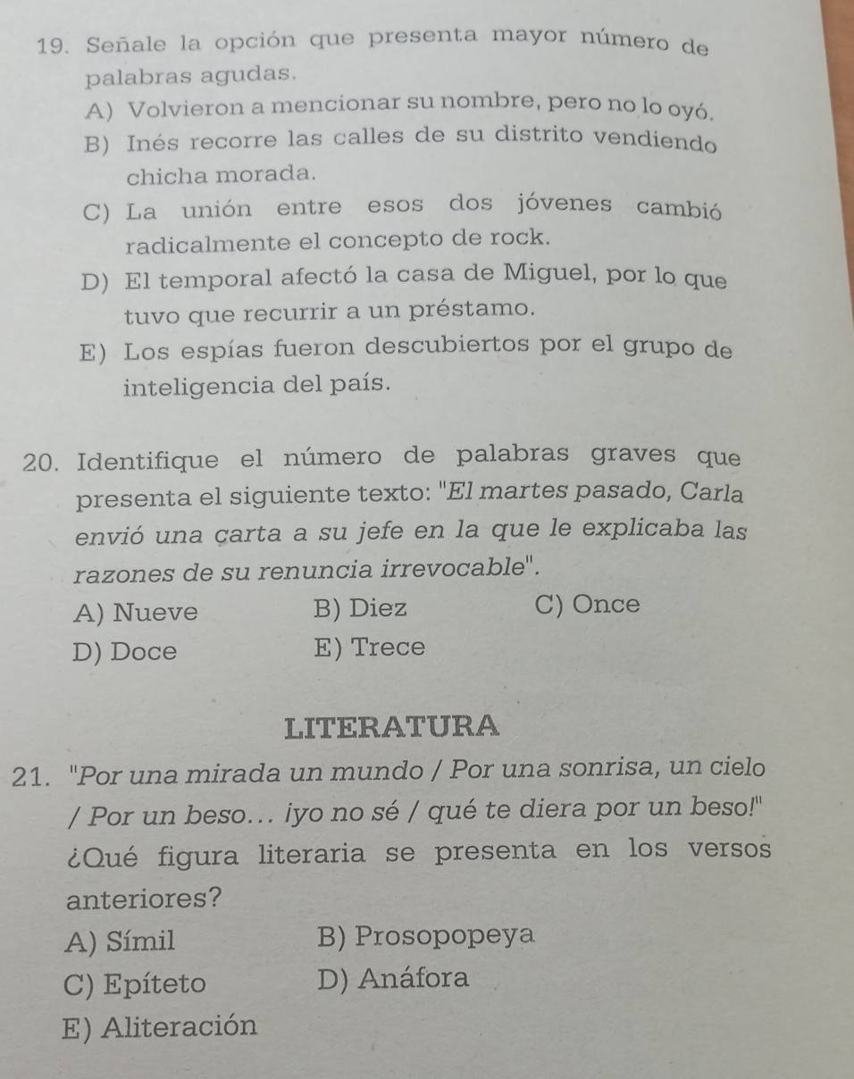 Señale la opción que presenta mayor número de
palabras agudas.
A) Volvieron a mencionar su nombre, pero no lo oyó.
B) Inés recorre las calles de su distrito vendiendo
chicha morada.
C) La unión entre esos dos jóvenes cambió
radicalmente el concepto de rock.
D) El temporal afectó la casa de Miguel, por lo que
tuvo que recurrir a un préstamo.
E) Los espías fueron descubiertos por el grupo de
inteligencia del país.
20. Identifique el número de palabras graves que
presenta el siguiente texto: "El martes pasado, Carla
envió una carta a su jefe en la que le explicaba las
razones de su renuncia irrevocable".
A) Nueve B) Diez C) Once
D) Doce E) Trece
LITERATURA
21. "Por una mirada un mundo / Por una sonrisa, un cielo
/ Por un beso.. iyo no sé / qué te diera por un beso!"
¿Qué figura literaria se presenta en los versos
anteriores?
A) Símil B) Prosopopeya
C) Epíteto D) Anáfora
E) Aliteración