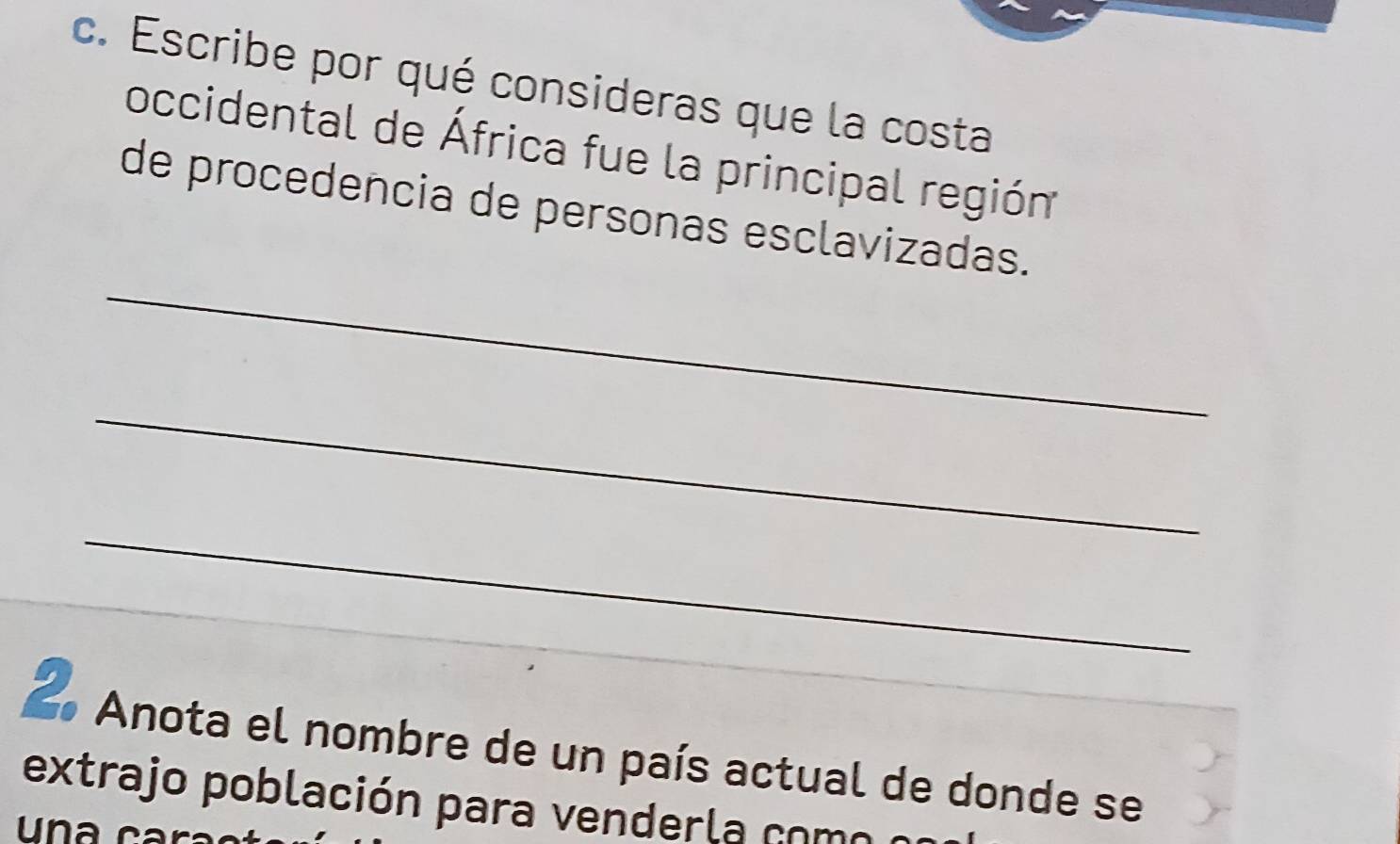 Escribe por qué consideras que la costa 
occidental de África fue la principal región 
_ 
de procedencia de personas esclavizadas. 
_ 
_ 
2 Anota el nombre de un país actual de donde se 
extrajo población para venderla como