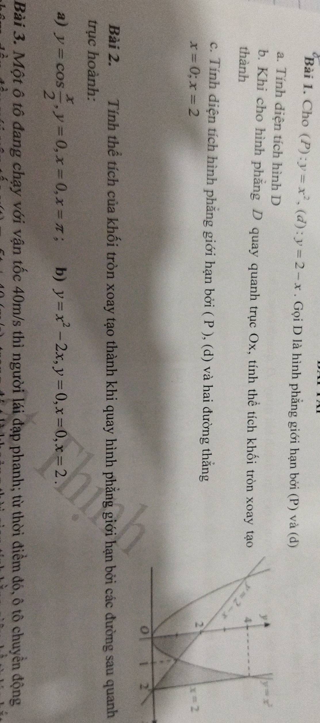 Cho (P):y=x^2,(d):y=2-x. Gọi D là hình phẳng giới hạn bởi (P) và (d)
a. Tính diện tích hình D
b. Khi cho hình phăng D quay quanh trục Ox, tính thể tích khối tròn xoay tạo
thành
c. Tính diện tích hình phẳng giới hạn bởi ( P ), (d) và hai đường thắng
x=0;x=2
Bài 2. Tính thể tích của khối tròn xoay tạo thành khi quay hình phẳng giới hạn bởi các đường sau quanh
trục hoành:
a) y=cos  x/2 ,y=0,x=0,x=π ; b) y=x^2-2x,y=0,x=0,x=2.
Bài 3. Một ô tô đang chạy với vận tốc 40m/s thì người lái đạp phanh; từ thời điểm đó, ô tô chuyển động