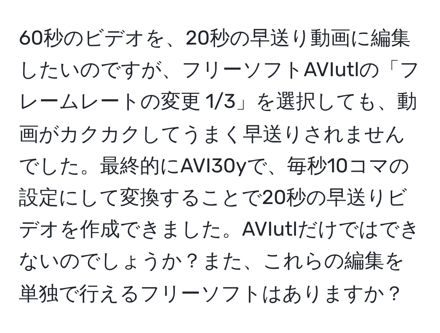 60秒のビデオを、20秒の早送り動画に編集したいのですが、フリーソフトAVIutlの「フレームレートの変更 1/3」を選択しても、動画がカクカクしてうまく早送りされませんでした。最終的にAVI30yで、毎秒10コマの設定にして変換することで20秒の早送りビデオを作成できました。AVIutlだけではできないのでしょうか？また、これらの編集を単独で行えるフリーソフトはありますか？