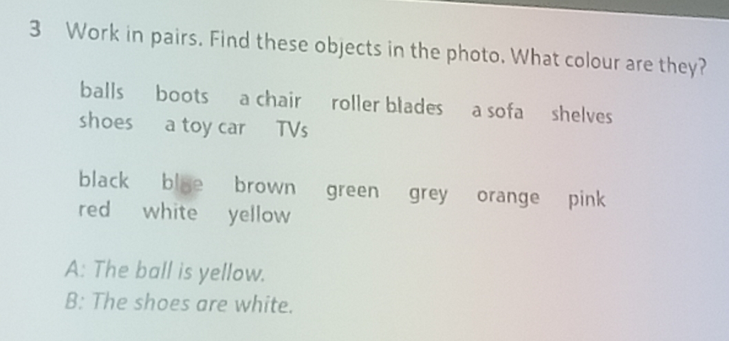 Work in pairs. Find these objects in the photo. What colour are they? 
balls boots a chair roller blades a sofa shelves 
shoes a toy car TVs 
black bloe brown green grey orange pink 
red white yellow 
A: The ball is yellow. 
B: The shoes are white.