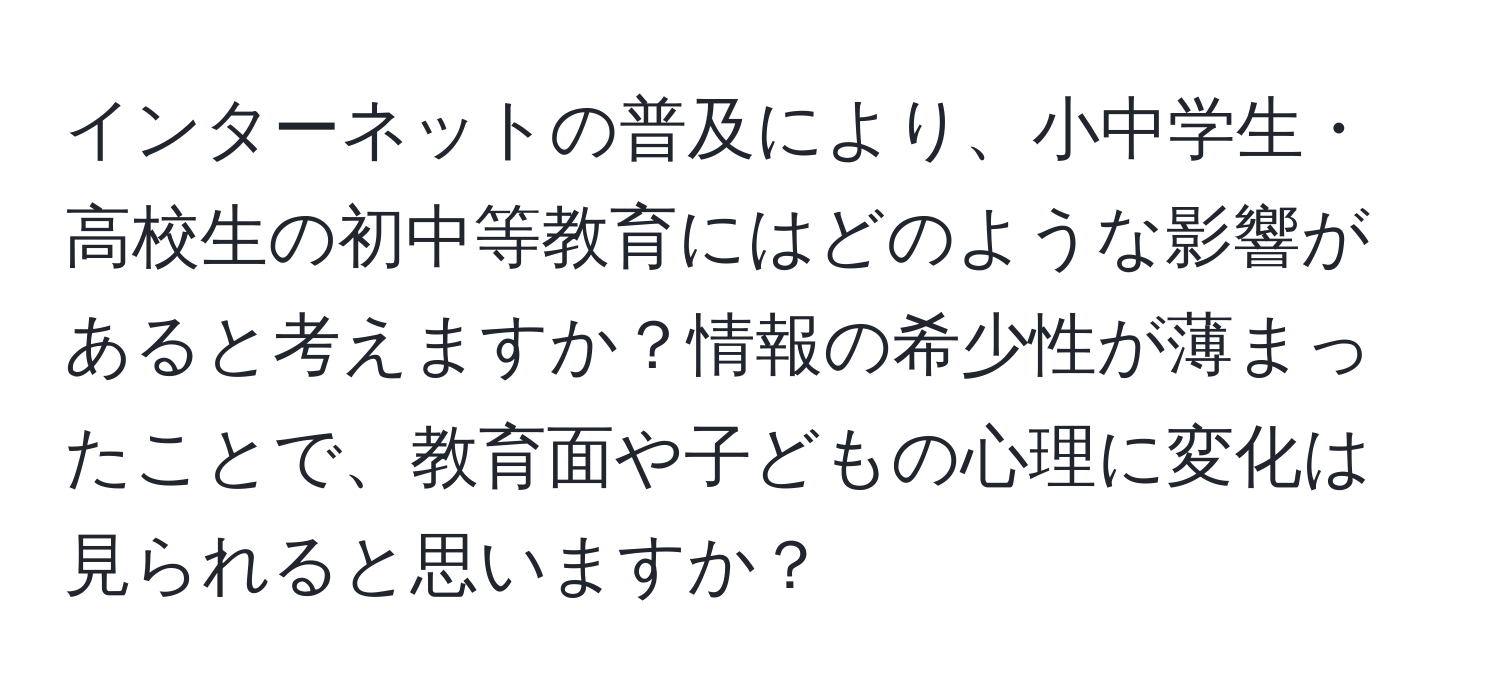 インターネットの普及により、小中学生・高校生の初中等教育にはどのような影響があると考えますか？情報の希少性が薄まったことで、教育面や子どもの心理に変化は見られると思いますか？