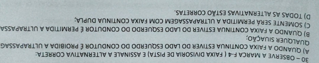 OBSERVE A MARCA F -4 ( FAIXA DIVISORIA DE PISTA) E ASSINALE A ALTERNATIVA CORRETA:
A) QUANDO A FAIXA CONTINUA ESTIVER DO LADO ESQUERDO DO CONDUTOR É PROIBIDA A ULTRAPASSAG
QUalqUer siUaçÃo;
B) QUANDO A FAIXA CONTINUA ESTIVER DO LADO ESQUERDO DO CONDUTOR É PERMITIDA A ULTRAPASSA
C) SOMENTE SERÁ PERMITIDA A ULTRAPASSAGEM COM FAIXA CONTINUA DUPLA;
D) TODAS AS ALTERNATIVAS ESTÃO CORRETAS.