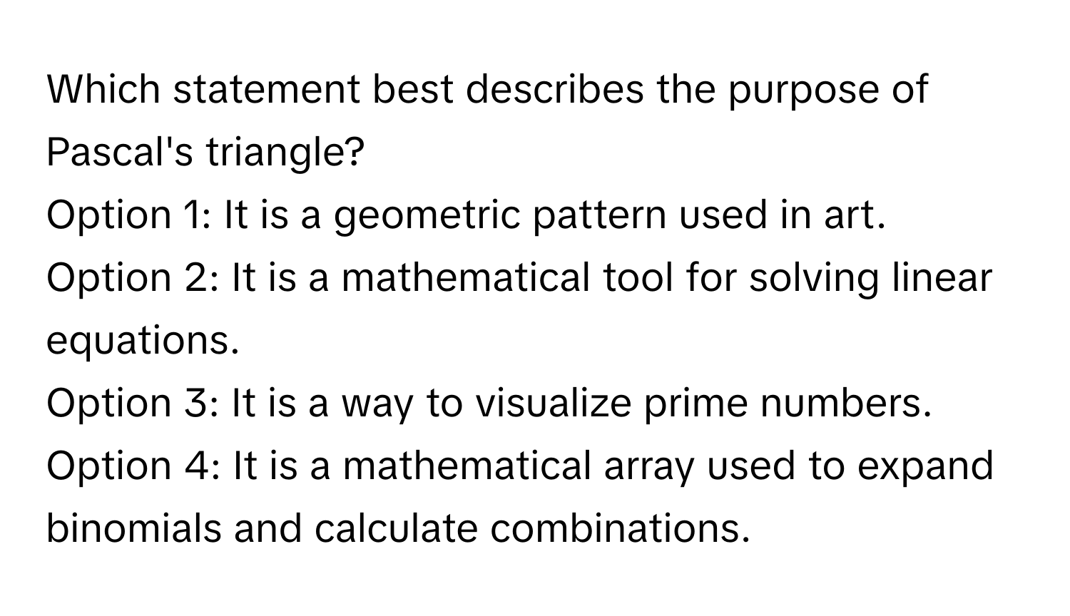 Which statement best describes the purpose of Pascal's triangle?

Option 1: It is a geometric pattern used in art. 
Option 2: It is a mathematical tool for solving linear equations. 
Option 3: It is a way to visualize prime numbers. 
Option 4: It is a mathematical array used to expand binomials and calculate combinations.