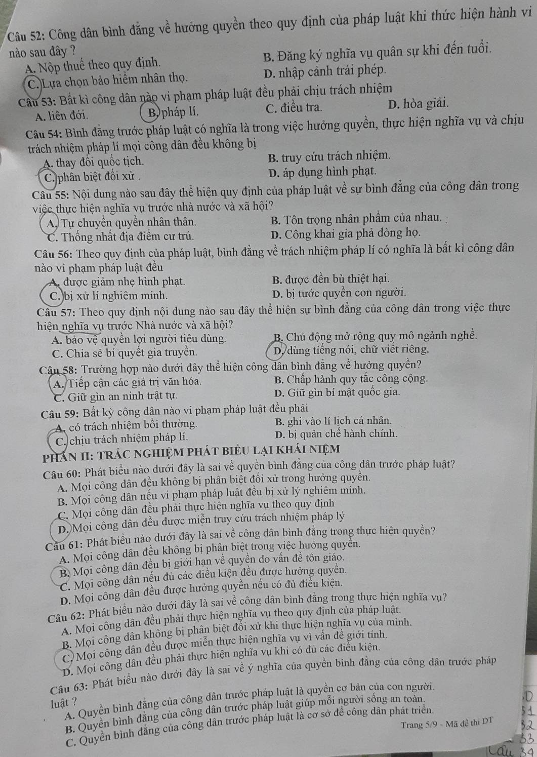 Công dân bình đẳng về hưởng quyền theo quy định của pháp luật khi thức hiện hành vi
nào sau đây ?
A. Nộp thuể theo quy định. B. Đăng ký nghĩa vụ quân sự khi đến tuổi.
C.Lựa chọn bảo hiểm nhân thọ. D. nhập cảnh trái phép.
Cầu 53: Bất kì công dân nào vi phạm pháp luật đều phải chịu trách nhiệm
A. liên đới. B pháp lí. C. điều tra. D. hòa giải.
Câu 54: Bình đăng trước pháp luật có nghĩa là trong việc hưởng quyền, thực hiện nghĩa vụ và chịu
trách nhiệm pháp lí mọi công dân đều không bị
A thay đồi quốc tịch. B. truy cứu trách nhiệm.
C.phân biệt đối xử. D. áp dụng hình phạt.
Câu 55: Nội dung nào sau đây thể hiện quy định của pháp luật về sự bình đẳng của công dân trong
việc thực hiện nghĩa vụ trước nhà nước và xã hội?
A Tự chuyển quyền nhân thân. B. Tôn trọng nhân phẩm của nhau.
C. Thống nhất địa điểm cư trú. D. Công khai gia phả dòng họ.
Câu 56: Theo quy định của pháp luật, bình đẳng về trách nhiệm pháp lí có nghĩa là bất kì công dân
nào vi phạm pháp luật đều
A được giảm nhẹ hình phạt. B. được đền bù thiệt hại.
C.)bị xử lí nghiêm minh. D. bị tước quyền con người.
Câu 57: Theo quy định nội dung nào sau đây thể hiện sự bình đẳng của công dân trong việc thực
hiện nghĩa vụ trước Nhà nước và xã hội?
A. bảo vệ quyền lợi người tiêu dùng. B. Chủ động mở rộng quy mô ngành nghề.
C. Chia sẻ bí quyết gia truyền. D dùng tiếng nói, chữ viết riêng.
Câu 58: Trường hợp nào dưới đây thể hiện công dân bình đẳng về hưởng quyền?
A. Tiếp cận các giá trị văn hóa. B. Chấp hành quy tắc công cộng.
C. Giữ gìn an ninh trật tự. D. Giữ gìn bí mật quốc gia.
Câu 59: Bất kỳ công dận nào vi phạm pháp luật đều phải
A. có trách nhiệm bồi thường. B. ghi vào lí lịch cá nhân.
C. chịu trách nhiệm pháp lí. D. bị quản chế hành chính.
phán II: trÁC nghiệm phát biểu lại khái niệm
Câu 60: Phát biểu nào dưới đây là sai về quyền bình đẳng của công dân trước pháp luật?
A. Mọi công dân đều không bị phân biệt đối xử trong hưởng quyền.
B. Mọi công dân nếu vi phạm pháp luật đều bị xử lý nghiêm minh.
C. Mọi công dân đều phải thực hiện nghĩa vụ theo quy định
D.)Mọi công dân đều được miễn truy cứu trách nhiệm pháp lý
Cầu 61: Phát biểu nào dưới đây là sai về công dân bình đẳng trong thực hiện quyền?
A. Mọi công dân đều không bị phân biệt trong việc hưởng quyên.
B. Mọi công dân đều bị giới hạn về quyền do vấn đề tôn giáo.
C. Mọi công dân nếu đủ các điều kiện đều được hưởng quyền.
D. Mọi công dân đều được hưởng quyền nếu có đủ điều kiện.
Câu 62: Phát biểu nào dưới đây là sai về công dân bình đẳng trong thực hiện nghĩa vụ?
A. Mọi công dân đều phải thực hiện nghĩa vụ theo quy định của pháp luật.
B. Mọi công dân không bị phân biệt đối xử khi thực hiện nghĩa vụ của mình.
C. Mọi công dân đều được miễn thực hiện nghĩa vụ vì vấn đề giới tính.
D. Mọi công dân đều phải thực hiện nghĩa vụ khi có đủ các điều kiện.
Câu 63: Phát biểu nào dưới đây là sai về ý nghĩa của quyền bình đẳng của công dân trước pháp
A. Quyền bình đẳng của công dân trước pháp luật là quyền cơ bản của con người.
luật 
B. Quyền bình đắng của công dân trước pháp luật giúp mỗi người sống an toàn.
Trang 5/9 - Mã đề thí DT
C. Quyền bình đẳng của công dân trước pháp luật là cơ sở đề công dân phát triển.