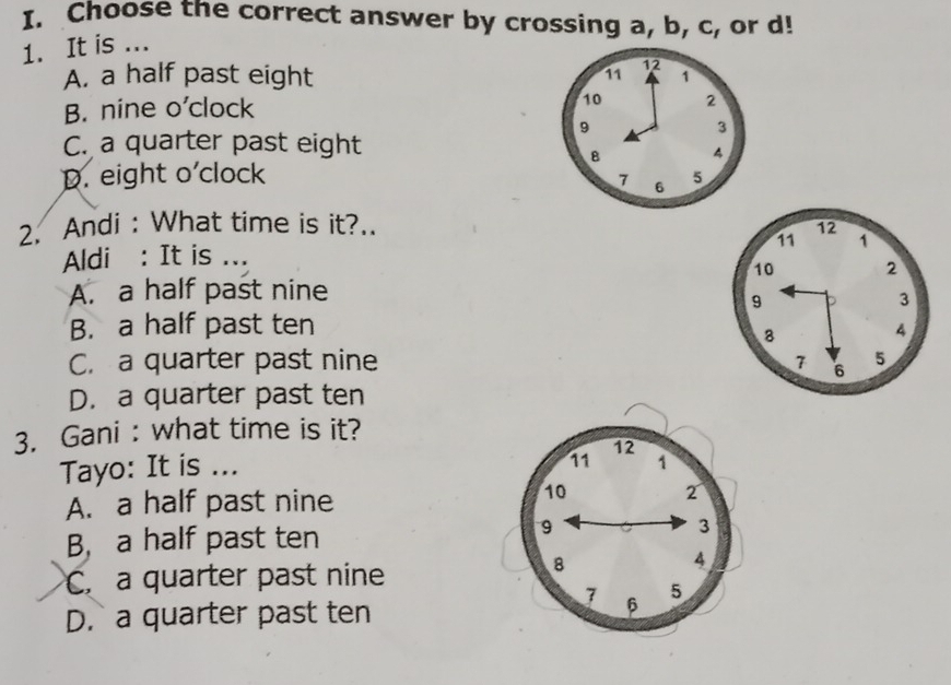 Choose the correct answer by crossing a, b, c, or d!
1. It is ...
A. a half past eight 11 12 1
B. nine o'clock 10 2
9
3
C. a quarter past eight
B 4
D. eight o'clock 5
7 6
2. Andi : What time is it?.. 
Aldi : It is ...
A. a half past nine
B. a half past ten
C. a quarter past nine
D. a quarter past ten
3. Gani : what time is it?
Tayo: It is ...
A. a half past nine
B, a half past ten
C. a quarter past nine
D. a quarter past ten