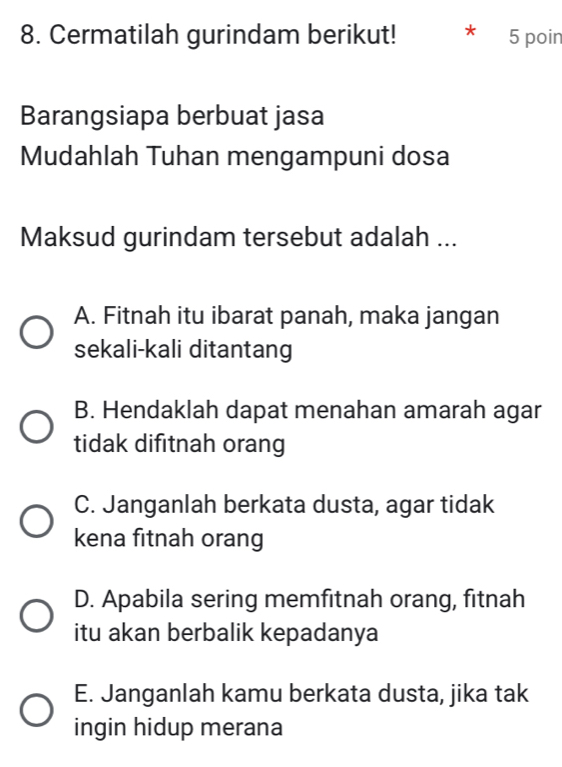 Cermatilah gurindam berikut! * 5 poin
Barangsiapa berbuat jasa
Mudahlah Tuhan mengampuni dosa
Maksud gurindam tersebut adalah ...
A. Fitnah itu ibarat panah, maka jangan
sekali-kali ditantang
B. Hendaklah dapat menahan amarah agar
tidak difitnah orang
C. Janganlah berkata dusta, agar tidak
kena fitnah orang
D. Apabila sering memfitnah orang, fitnah
itu akan berbalik kepadanya
E. Janganlah kamu berkata dusta, jika tak
ingin hidup merana