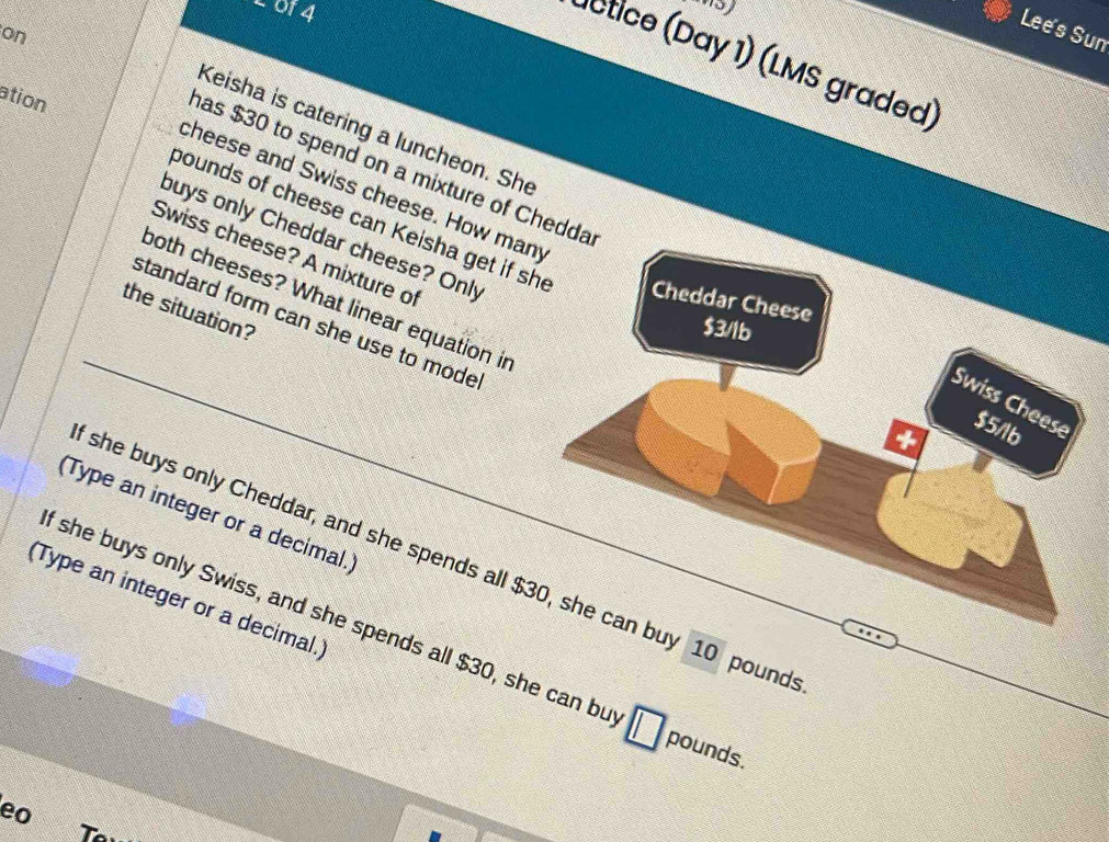 of4
Lee's Sun
on
actice (Day 1) (LMS graded)
ation
Keisha is catering a luncheon. She
as $30 to spend on a mixture of Chedda
cheese and Swiss cheese. How many
bounds of cheese can Keisha get if she Cheddar Cheese
Swiss cheese? A mixture of
buys only Cheddar cheese? Only + $5/lb
both cheeses? What linear equation in
the situation?
standard form can she use to mode
$3/lb
Swiss Cheese
(Type an integer or a decimal.)
she buys only Cheddar, and she spends all $30, she can buy 10 pound
(Type an integer or a decimal.
f she buys only Swiss, and she spends all $30, she can bu
pounds.
eo
T