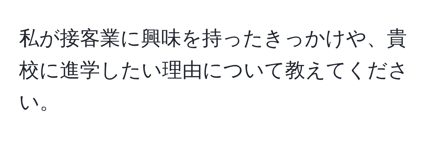 私が接客業に興味を持ったきっかけや、貴校に進学したい理由について教えてください。