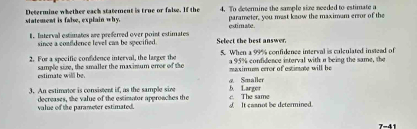 Determine whether each statement is true or false. If the 4. To determine the sample size needed to estimate a
statement is false, explain why. parameter, you must know the maximum error of the
estimate.
1. Interval estimates are preferred over point estimates
since a confidence level can be specified. Select the best answer.
2. For a specific confidence interval, the larger the 5. When a 99% confidence interval is calculated instead of
sample size, the smaller the maximum error of the a 95% confidence interval with # being the same, the
estimate will be. maximum error of estimate will be
a. Smaller
3. An estimator is consistent if, as the sample size b. Larger
decreases, the value of the estimator approaches the c. The same
value of the parameter estimated. d. It cannot be determined.
7-41