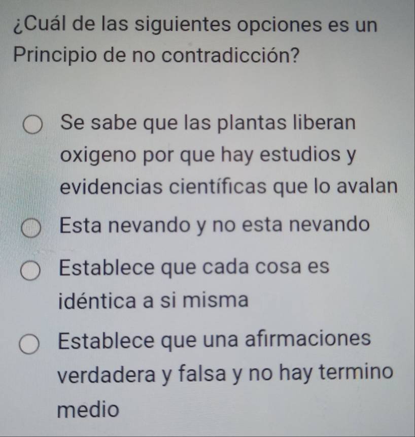 ¿Cuál de las siguientes opciones es un
Principio de no contradicción?
Se sabe que las plantas liberan
oxigeno por que hay estudios y
evidencias científicas que lo avalan
Esta nevando y no esta nevando
Establece que cada cosa es
idéntica a si misma
Establece que una afirmaciones
verdadera y falsa y no hay termino
medio