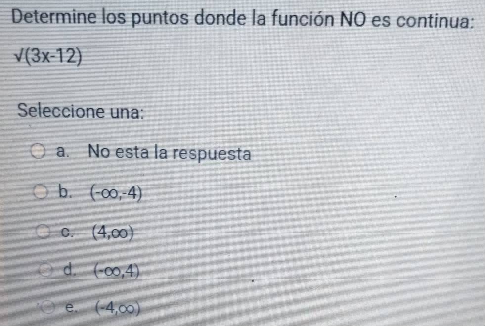 Determine los puntos donde la función NO es continua:
sqrt((3x-12))
Seleccione una:
a. No esta la respuesta
b. (-∈fty ,-4)
C. (4,∈fty )
d. (-∈fty ,4)
e. (-4,∈fty )