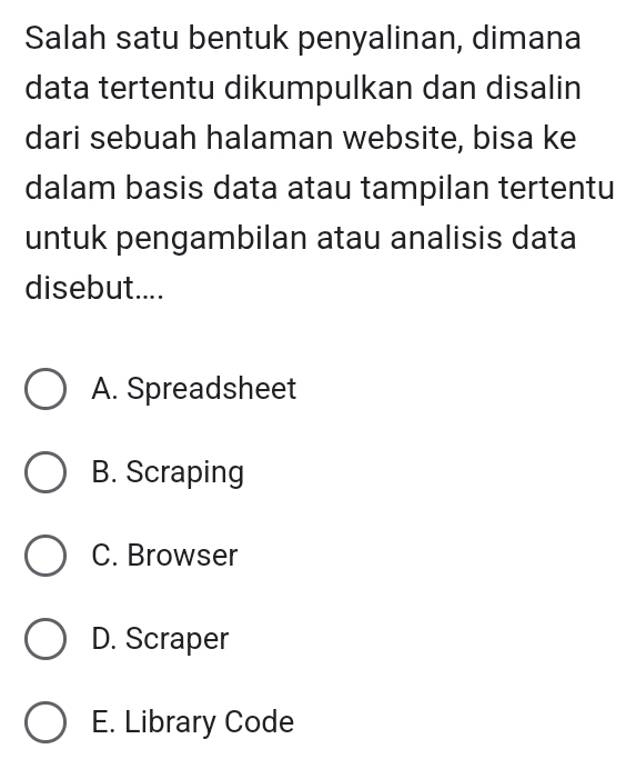 Salah satu bentuk penyalinan, dimana
data tertentu dikumpulkan dan disalin
dari sebuah halaman website, bisa ke
dalam basis data atau tampilan tertentu
untuk pengambilan atau analisis data
disebut....
A. Spreadsheet
B. Scraping
C. Browser
D. Scraper
E. Library Code